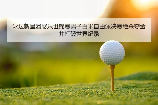 泳坛新星潘展乐世锦赛男子百米自由泳决赛绝杀夺金并打破世界纪录